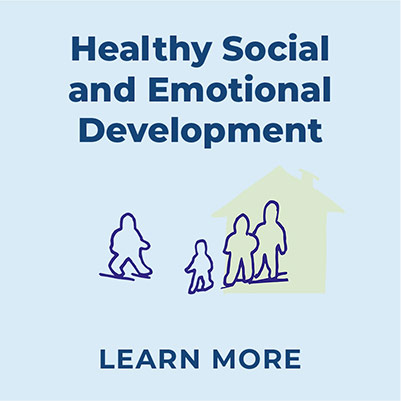 Dark blue text that reads 'Healthy Social and Emotional Development' on a light blue backround, with four silouettte outlines of people below, in dark blue. On the left is a silouette of an adult-sized person, on the right a smaller child sized-person facing them.  Behind the child to the right are two additional people drawn close together with a pale-yellow transparent block of color in the shape of a house behind them. Below the silouettes is text that reads Learn More in dark blue.